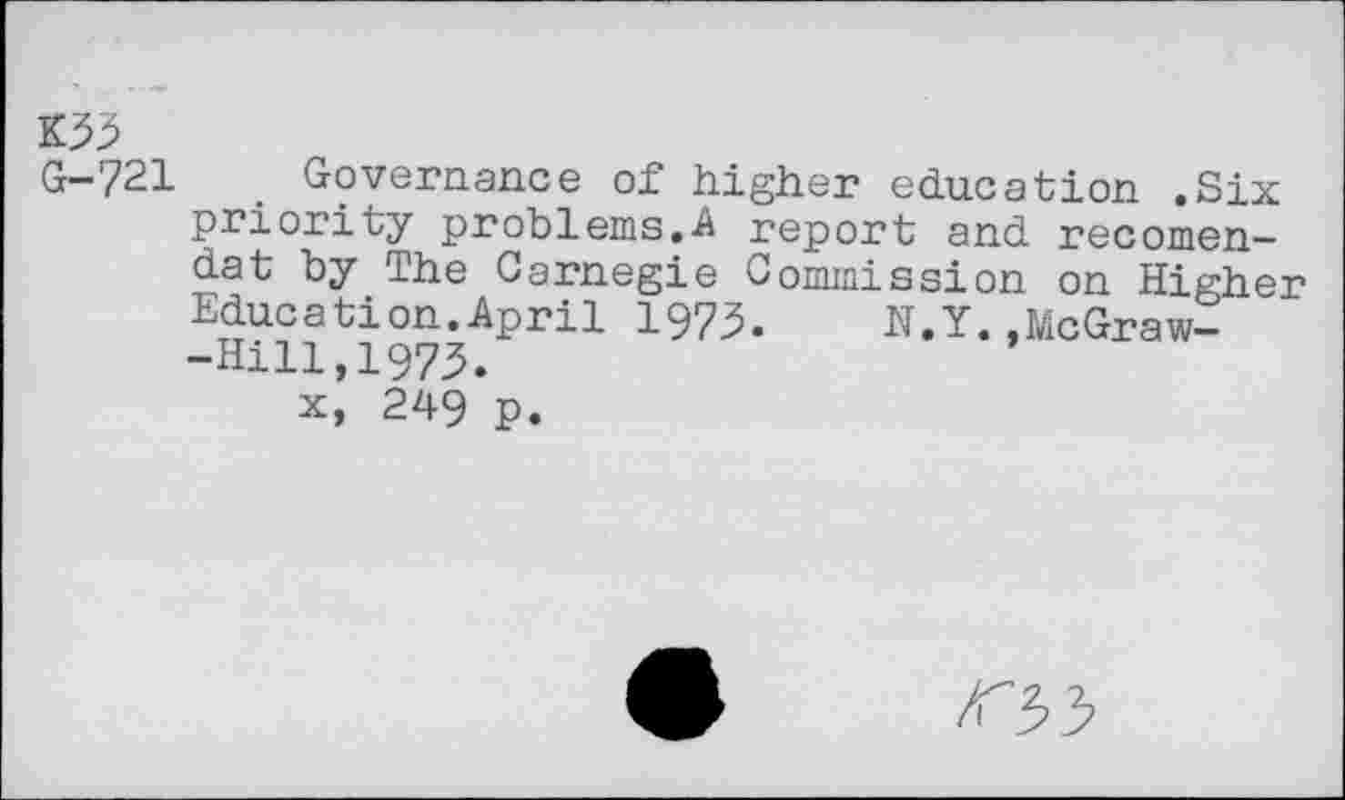 ﻿K55
G-721	. Governance of higher education .Six
priority problems.A report and recomen-da t by The Carnegie Commission on Higher Education.April 1975. N.Y.,McGraw--Hili,i975.
x, 249 p.